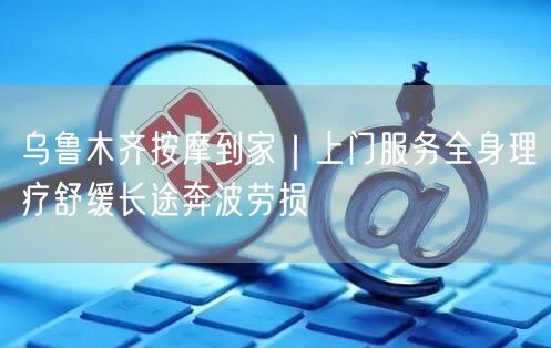 乌鲁木齐按摩到家｜上门服务全身理疗舒缓长途奔波劳损