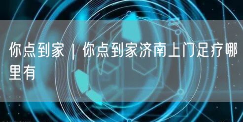 你点到家｜你点到家济南上门足疗哪里有
