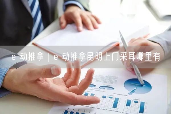 e 动推拿｜e 动推拿昆明上门采耳哪里有