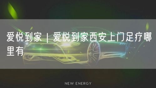 爱悦到家｜爱悦到家西安上门足疗哪里有