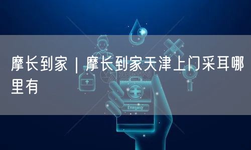 摩长到家｜摩长到家天津上门采耳哪里有