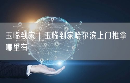 玉临到家｜玉临到家哈尔滨上门推拿哪里有