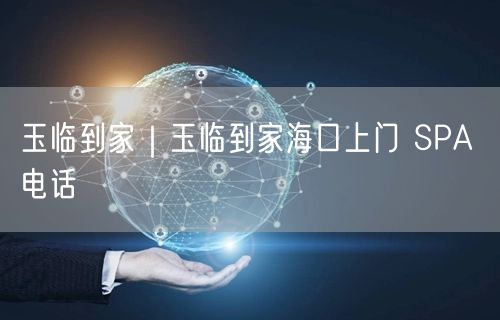 玉临到家｜玉临到家海口上门 SPA 电话