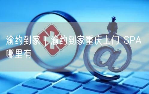 渝约到家｜渝约到家重庆上门 SPA 哪里有