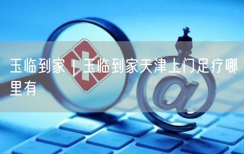 玉临到家｜玉临到家天津上门足疗哪里有