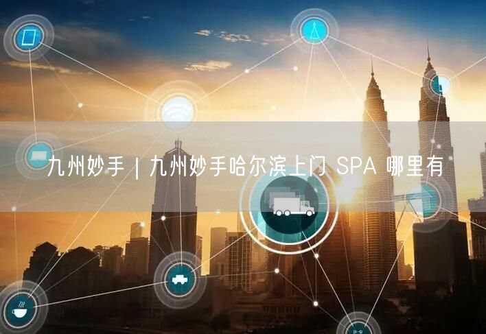 九州妙手｜九州妙手哈尔滨上门 SPA 哪里有