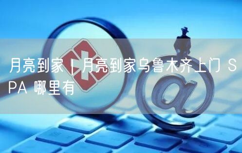 月亮到家｜月亮到家乌鲁木齐上门 SPA 哪里有