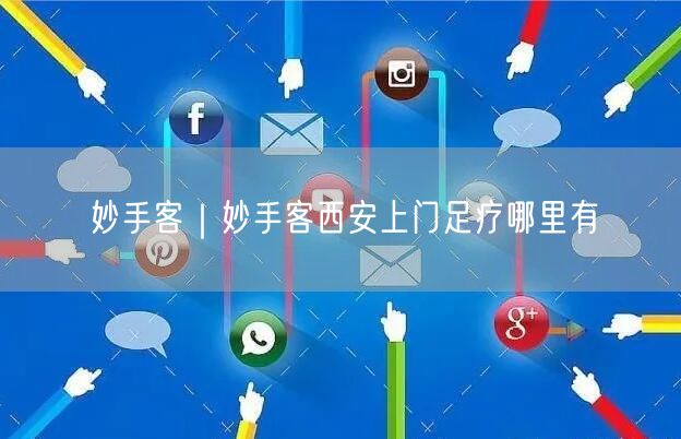 妙手客｜妙手客西安上门足疗哪里有