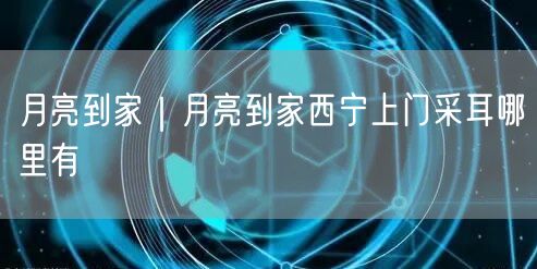 月亮到家｜月亮到家西宁上门采耳哪里有