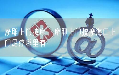 摩耶上门按摩｜摩耶上门按摩海口上门足疗哪里有