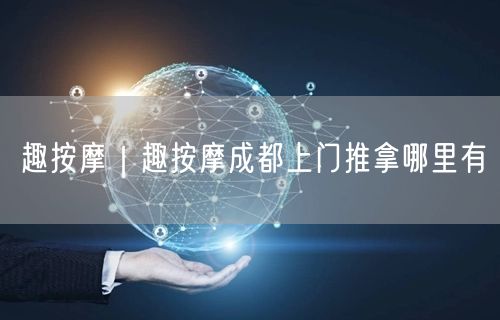 趣按摩｜趣按摩成都上门推拿哪里有