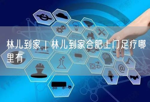林儿到家｜林儿到家合肥上门足疗哪里有