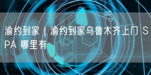 渝约到家｜渝约到家乌鲁木齐上门 SPA 哪里有