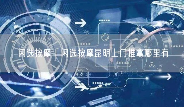 闲选按摩｜闲选按摩昆明上门推拿哪里有